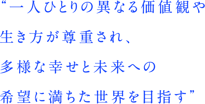 一人ひとりの異なる価値観や生き方が尊重され、多様な幸せと未来への希望に満ちた世界を目指す